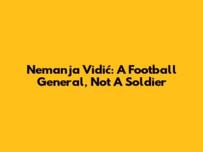 Nemanja Vidić: A Football General, Not A Soldier