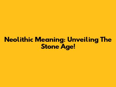 Neolithic Meaning: Unveiling The Stone Age!