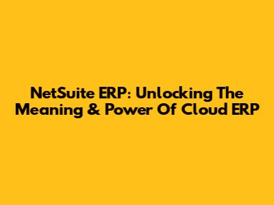 NetSuite ERP: Unlocking The Meaning & Power Of Cloud ERP