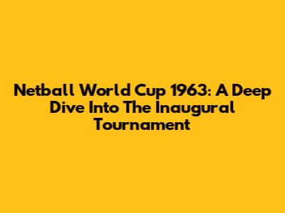 Netball World Cup 1963: A Deep Dive Into The Inaugural Tournament