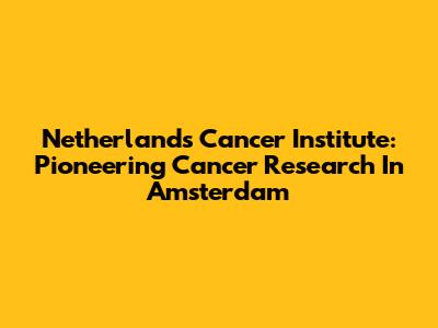 Netherlands Cancer Institute: Pioneering Cancer Research In Amsterdam
