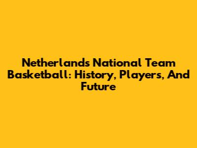 Netherlands National Team Basketball: History, Players, And Future