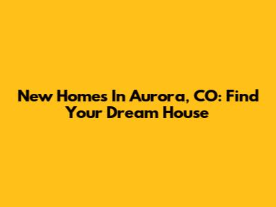 New Homes In Aurora, CO: Find Your Dream House