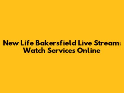 New Life Bakersfield Live Stream: Watch Services Online