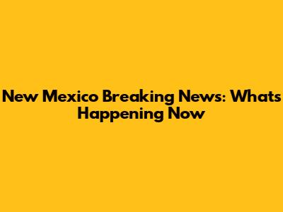 New Mexico Breaking News: What's Happening Now