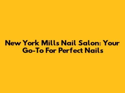 New York Mills Nail Salon: Your Go-To For Perfect Nails