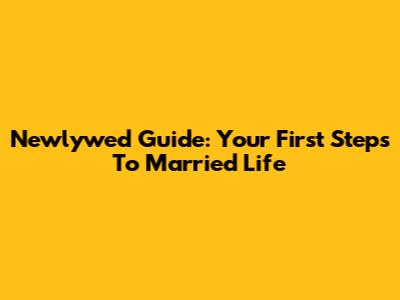 Newlywed Guide: Your First Steps To Married Life