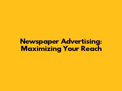 Newspaper Advertising: Maximizing Your Reach