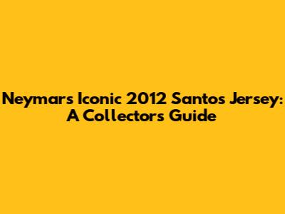 Neymar's Iconic 2012 Santos Jersey: A Collector's Guide