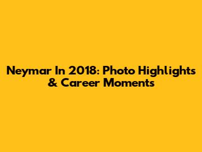 Neymar In 2018: Photo Highlights & Career Moments