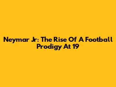 Neymar Jr: The Rise Of A Football Prodigy At 19