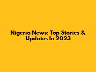 Nigeria News: Top Stories & Updates In 2023