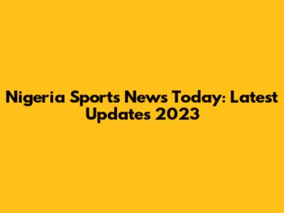 Nigeria Sports News Today: Latest Updates 2023