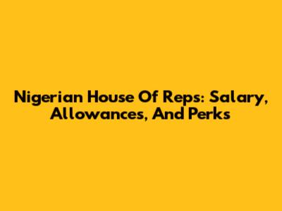 Nigerian House Of Reps: Salary, Allowances, And Perks
