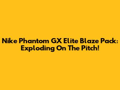 Nike Phantom GX Elite Blaze Pack: Exploding On The Pitch!