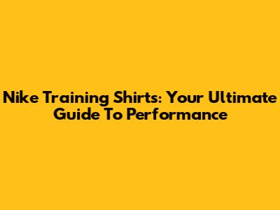 Nike Training Shirts: Your Ultimate Guide To Performance