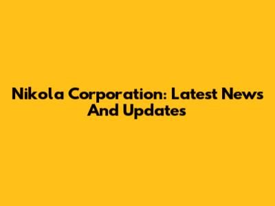 Nikola Corporation: Latest News And Updates