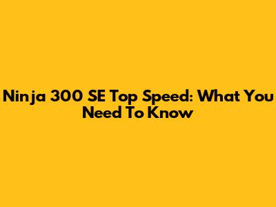 Ninja 300 SE Top Speed: What You Need To Know