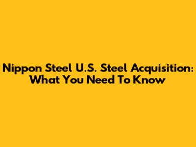 Nippon Steel U.S. Steel Acquisition: What You Need To Know