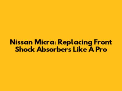 Nissan Micra: Replacing Front Shock Absorbers Like A Pro
