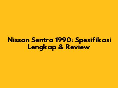 Nissan Sentra 1990: Spesifikasi Lengkap & Review