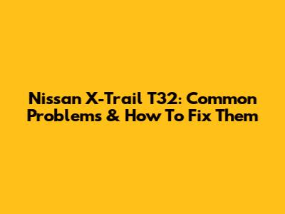 Nissan X-Trail T32: Common Problems & How To Fix Them