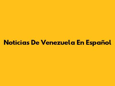 Noticias De Venezuela En Español