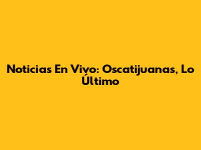 Noticias En Vivo: Oscatijuanas, Lo Último