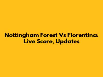 Nottingham Forest Vs Fiorentina: Live Score, Updates
