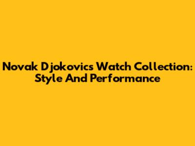 Novak Djokovic's Watch Collection: Style And Performance