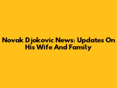 Novak Djokovic News: Updates On His Wife And Family