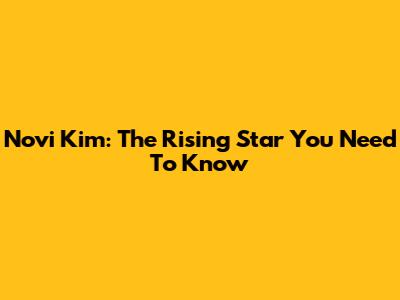 Novi Kim: The Rising Star You Need To Know