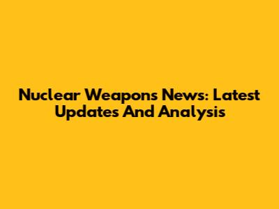 Nuclear Weapons News: Latest Updates And Analysis