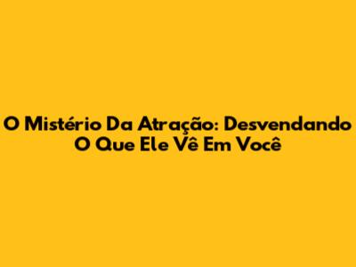 O Mistério Da Atração: Desvendando O Que Ele Vê Em Você