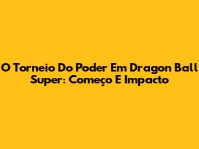 O Torneio Do Poder Em Dragon Ball Super: Começo E Impacto