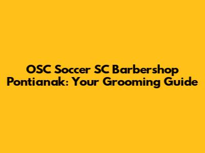 OSC Soccer SC Barbershop Pontianak: Your Grooming Guide