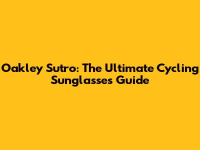 Oakley Sutro: The Ultimate Cycling Sunglasses Guide