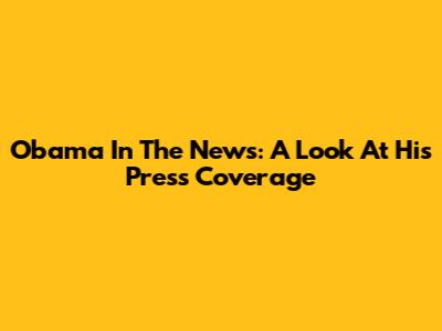 Obama In The News: A Look At His Press Coverage