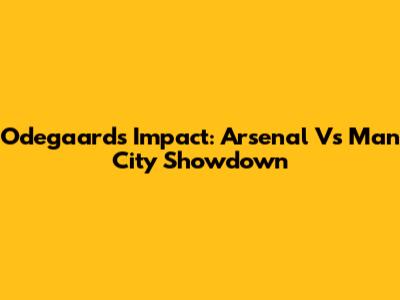 Odegaard's Impact: Arsenal Vs Man City Showdown