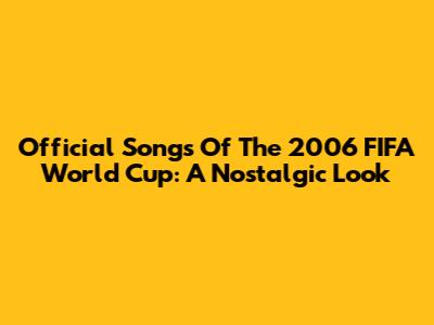 Official Songs Of The 2006 FIFA World Cup: A Nostalgic Look