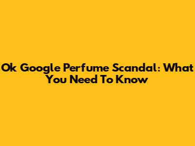 Ok Google Perfume Scandal: What You Need To Know