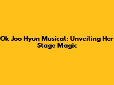 Ok Joo Hyun Musical: Unveiling Her Stage Magic