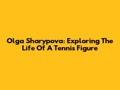 Olga Sharypova: Exploring The Life Of A Tennis Figure
