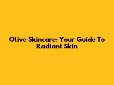 Olive Skincare: Your Guide To Radiant Skin