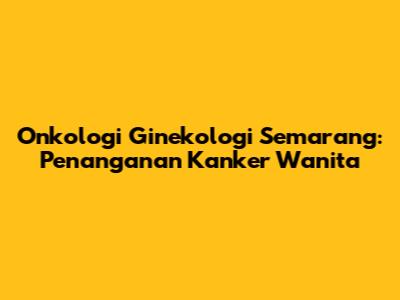 Onkologi Ginekologi Semarang: Penanganan Kanker Wanita