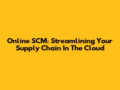 Online SCM: Streamlining Your Supply Chain In The Cloud
