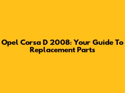 Opel Corsa D 2008: Your Guide To Replacement Parts