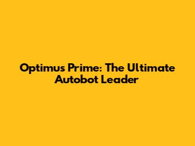 Optimus Prime: The Ultimate Autobot Leader