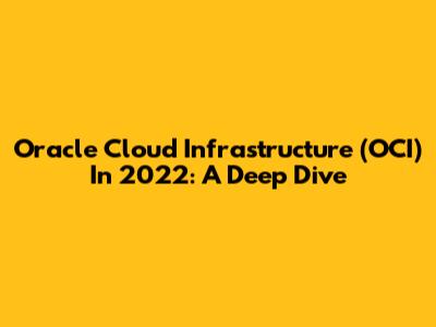Oracle Cloud Infrastructure (OCI) In 2022: A Deep Dive