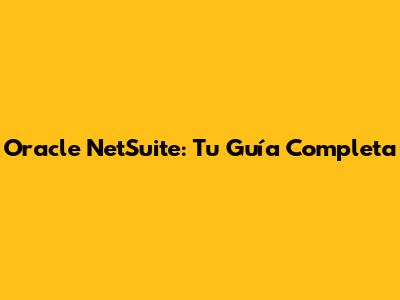 Oracle NetSuite: Tu Guía Completa